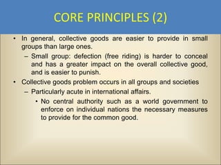 CORE PRINCIPLES (2)
• In general, collective goods are easier to provide in small
  groups than large ones.
   – Small group: defection (free riding) is harder to conceal
     and has a greater impact on the overall collective good,
     and is easier to punish.
• Collective goods problem occurs in all groups and societies
   – Particularly acute in international affairs.
       • No central authority such as a world government to
         enforce on individual nations the necessary measures
         to provide for the common good.
 