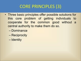 CORE PRINCIPLES (3)
• Three basic principles offer possible solutions for
  this core problem of getting individuals to
  cooperate for the common good without a
  central authority to make them do so.
   – Dominance
   – Reciprocity
   – Identity
 