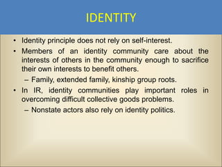 IDENTITY
• Identity principle does not rely on self-interest.
• Members of an identity community care about the
  interests of others in the community enough to sacrifice
  their own interests to benefit others.
   – Family, extended family, kinship group roots.
• In IR, identity communities play important roles in
  overcoming difficult collective goods problems.
   – Nonstate actors also rely on identity politics.
 