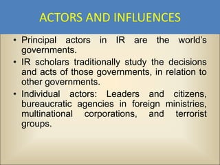 ACTORS AND INFLUENCES
• Principal actors in IR are the world’s
  governments.
• IR scholars traditionally study the decisions
  and acts of those governments, in relation to
  other governments.
• Individual actors: Leaders and citizens,
  bureaucratic agencies in foreign ministries,
  multinational corporations, and terrorist
  groups.
 