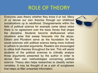 ROLE OF THEORY
Everyone uses theory whether they know it or not. Many
of us devise our own theories through our childhood
socializations up to adulthood. Disagreements within the
field of political science for example come about when
there is no agreement over the basic forces that shape
the discipline. Students become disillusioned when
situations arise that sweep forecasts into the abyss.
Elitism and Pluralism serve as the foundation for the
social sciences with political science being more inclined
to adhere to pluralist arguments. Readers are encouraged
to utilize both theories throughout the text. This will assist
students of the political sciences to critically analyze
those arguments presented by the author in order to
devise their own methodologies concerning political
science. Theory also helps researches to classify certain
variables. It may be thought of as a pair of sunglasses
that helps us filter unwanted information.
 
