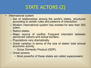 STATE ACTORS (2)
• International system
   – Set of relationships among the world’s states, structured
      according to certain rules and patterns of interaction.
   – Modern international system has existed for less than 500
      years.
   – Nation-states.
   – Major source of conflict: Frequent mismatch between
      perceived nations and actual borders.
   – Populations vary dramatically.
   – Great variation in terms of the size of states’ total annual
      economic activity.
       • Gross Domestic Product (GDP).
   – Great powers.
       • Most powerful of these states are called superpowers.
 