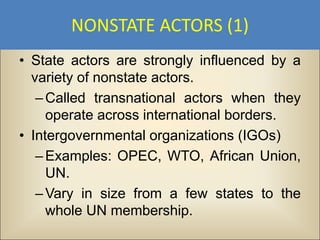 NONSTATE ACTORS (1)
• State actors are strongly influenced by a
  variety of nonstate actors.
   – Called transnational actors when they
     operate across international borders.
• Intergovernmental organizations (IGOs)
   – Examples: OPEC, WTO, African Union,
     UN.
   – Vary in size from a few states to the
     whole UN membership.
 