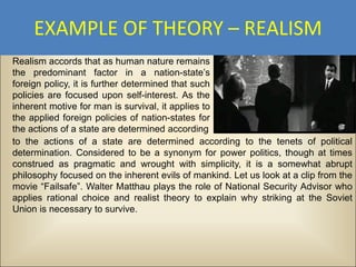 EXAMPLE OF THEORY – REALISM
Realism accords that as human nature remains
the predominant factor in a nation-state’s
foreign policy, it is further determined that such
policies are focused upon self-interest. As the
inherent motive for man is survival, it applies to
the applied foreign policies of nation-states for
the actions of a state are determined according
to the actions of a state are determined according to the tenets of political
determination. Considered to be a synonym for power politics, though at times
construed as pragmatic and wrought with simplicity, it is a somewhat abrupt
philosophy focused on the inherent evils of mankind. Let us look at a clip from the
movie “Failsafe”. Walter Matthau plays the role of National Security Advisor who
applies rational choice and realist theory to explain why striking at the Soviet
Union is necessary to survive.
 