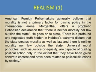 REALISM (1)
American Foreign Policymakers generally believe that
morality is not a primary factor for basing policy in the
international arena. Morgenthau offers a prophetic
Hobbesian declaration that “there is neither morality nor law
outside the state”. He goes on to state, “There is a profound
and neglected truth hidden in Hobbes’s extreme dictum that
the state creates morality as well as law and there is neither
morality nor law outside the state. Universal moral
principles, such as justice or equality, are capable of guiding
political action only to the extent that they have been given
concrete content and have been related to political situations
by society.”
 