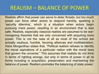 REALISM – BALANCE OF POWER
Realists affirm that power can serve to deter threats, but too much
power can force other actors to respond harshly, sparking a
‘security dilemma’, which is a situation when actors begin
pursuing more power, resulting in an environment that is less
safe. Realists, especially classical realists are assumed to be war-
mongering theorists that are only concerned with acquiring more
power. This is not the case at all as most of the school are
actually cautious, humble, favoring alliances and multilateralism.
Hans Morgenthau states that, “Political realism refuses to identify
the moral aspirations of a particular nation with the moral laws
that govern the universe.” This assumes that realists do not think
in terms of righting wrongs, but only in terms of power in all its
forms including is acquisition, preservation and maintaining the
balance of power. Realism promotes the balancing of state power.
 
