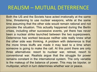 REALISM – MUTUAL DETERRENCE
Both the US and the Soviets have acted irrationally at the same
time, threatening to use nuclear weapons, while at the same
time assuming that the other side would remain rational and not
provoke the situation. This actually happened during the Berlin
crises, including other successive events, yet there has never
been a nuclear strike launched between the two superpowers.
Deterrence has worked because neither side really knew what
the other side was thinking. A problem with deterrence is that
the more times bluffs are made it may lead to a time when
someone is going to make the call. At this point there are only
three alternatives: resort to nuclear war, retreat, resort to
conventional war. Realists argue that the struggle for power
remains constant in the international system. The only variable
is the makeup of the balance of power. This may be bipolar, or
multipolar, which in turn determines whether war or peace.
 