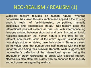 NEO-REALISM / REALISM (1)
Classical realism focuses on human nature, whereas
neorealism has taken this assumption and applied it the existing
anarchic realm of “self-interested, competitive, mutually
suspicious and antagonistic states.” Neo-realism sees the
international political system as one unit with interconnecting
linkages existing between structural and units. In contrast to old
realism’s contention that human nature is the drive for self-
interest, neo-realists looks at the entire system to understand
how single actors, or states, base their actions. States are seen
as individual units that pursue their self-interests with the most
important one being their survival. Kenneth Waltz suggests that
neo-realism’s definition of the international system being the
structure of study represents its break with classical realism.
Neorealists also state that states want to enhance their security
and not power as argued by realists.
 