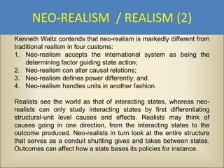 NEO-REALISM / REALISM (2)
Kenneth Waltz contends that neo-realism is markedly different from
traditional realism in four customs:
1. Neo-realism accepts the international system as being the
    determining factor guiding state action;
2. Neo-realism can alter causal relations;
3. Neo-realism defines power differently; and
4. Neo-realism handles units in another fashion.

Realists see the world as that of interacting states, whereas neo-
realists can only study interacting states by first differentiating
structural-unit level causes and effects. Realists may think of
causes going in one direction, from the interacting states to the
outcome produced. Neo-realists in turn look at the entire structure
that serves as a conduit shuttling gives and takes between states.
Outcomes can affect how a state bases its policies for instance.
 