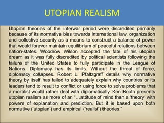 UTOPIAN REALISM
Utopian theories of the interwar period were discredited primarily
because of its normative bias towards international law, organization
and collective security as a means to construct a balance of power
that would forever maintain equilibrium of peaceful relations between
nation-states. Woodrow Wilson accepted the fate of his utopian
dream as it was fully discredited by political scientists following the
failure of the United States to fully participate in the League of
Nations. Diplomacy has its limits. Without the threat of force,
diplomacy collapses. Robert L. Pfaltzgraff details why normative
theory by itself has failed to adequately explain why countries or its
leaders tend to result to conflict or using force to solve problems that
a moralist would rather deal with diplomatically. Ken Booth presents
utopian realism as more of an “…attitude of mind than a ‘theory’ with
powers of explanation and prediction. But it is based upon both
normative (‘utopian’) and empirical (‘realist’) theories.”
 