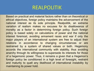 REALPOLITIK
Based on practical and material factors rather than on theoretical or
ethical objectives, foreign policy maintains the advancement of the
national interest as its sole principle. Realpolitik, an extreme
variation of realism makes no excuses for its disallowance of
morality as a factor in determining foreign policy. Such foreign
policy is based solely on calculations of power and the national
interest foremost, avoiding armament races and war if only the
major players of an international system are free to adjust their
relations in accordance to changing circumstances or are
restrained by a system of shared values or both. Hegemony
accords the international community with stability, thus avoiding
anarchy through its willingness to supersede its interests for those
of a hegemonic power. Thus, it remains a given that a Hegemon’s
foreign policy be conditioned in a high level of foresight, restraint
and maturity to quell any likelihood of international instability by
maintaining its power hold.
 