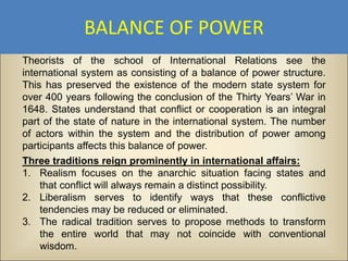 BALANCE OF POWER
Theorists of the school of International Relations see the
international system as consisting of a balance of power structure.
This has preserved the existence of the modern state system for
over 400 years following the conclusion of the Thirty Years’ War in
1648. States understand that conflict or cooperation is an integral
part of the state of nature in the international system. The number
of actors within the system and the distribution of power among
participants affects this balance of power.
Three traditions reign prominently in international affairs:
1. Realism focuses on the anarchic situation facing states and
    that conflict will always remain a distinct possibility.
2. Liberalism serves to identify ways that these conflictive
    tendencies may be reduced or eliminated.
3. The radical tradition serves to propose methods to transform
    the entire world that may not coincide with conventional
    wisdom.
 