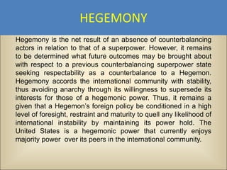 HEGEMONY
Hegemony is the net result of an absence of counterbalancing
actors in relation to that of a superpower. However, it remains
to be determined what future outcomes may be brought about
with respect to a previous counterbalancing superpower state
seeking respectability as a counterbalance to a Hegemon.
Hegemony accords the international community with stability,
thus avoiding anarchy through its willingness to supersede its
interests for those of a hegemonic power. Thus, it remains a
given that a Hegemon’s foreign policy be conditioned in a high
level of foresight, restraint and maturity to quell any likelihood of
international instability by maintaining its power hold. The
United States is a hegemonic power that currently enjoys
majority power over its peers in the international community.
 