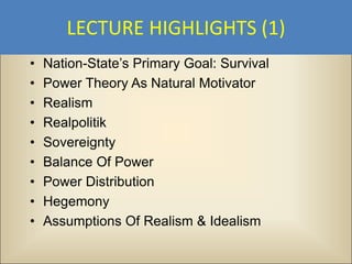 LECTURE HIGHLIGHTS (1)
•   Nation-State’s Primary Goal: Survival
•   Power Theory As Natural Motivator
•   Realism
•   Realpolitik
•   Sovereignty
•   Balance Of Power
•   Power Distribution
•   Hegemony
•   Assumptions Of Realism & Idealism
 