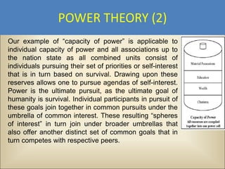 POWER THEORY (2)
Our example of “capacity of power” is applicable to
individual capacity of power and all associations up to
the nation state as all combined units consist of
individuals pursuing their set of priorities or self-interest
that is in turn based on survival. Drawing upon these
reserves allows one to pursue agendas of self-interest.
Power is the ultimate pursuit, as the ultimate goal of
humanity is survival. Individual participants in pursuit of
these goals join together in common pursuits under the
umbrella of common interest. These resulting “spheres
of interest” in turn join under broader umbrellas that
also offer another distinct set of common goals that in
turn competes with respective peers.
 