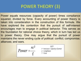 POWER THEORY (3)
Power equals resources (capacity of power) times compliance
squared, divided by force. Every accounting of power theory is
taken into consideration in the construction of this formula. We
have explored the contention that the pursuit of self-interest
encourages man to engage in political behavior. This serves as
the foundation for rational choice theory, which in turn has led us
to power theory. One may argue that the pursuit of power
maintains the never ending cycle of political: conflict; compromise;
alliances; and wars.
 