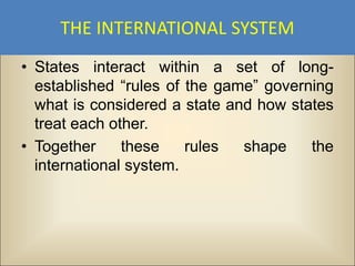 THE INTERNATIONAL SYSTEM
• States interact within a set of long-
  established “rules of the game” governing
  what is considered a state and how states
  treat each other.
• Together     these    rules  shape    the
  international system.
 