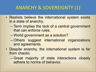 ANARCHY & SOVEREIGNTY (1)
• Realists believe the international system exists
  in a state of anarchy.
   – Term implies the lack of a central government
     that can enforce rules.
   – World government as a solution?
   – Others suggest international organizations
     and agreements.
• Despite anarchy, the international system is far
  from chaotic.
   – Great majority of state interactions closely
     adhere to norms of behavior.
 
