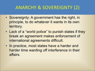 ANARCHY & SOVEREIGNTY (2)
• Sovereignty: A government has the right, in
  principle, to do whatever it wants in its own
  territory.
• Lack of a “world police” to punish states if they
  break an agreement makes enforcement of
  international agreements difficult.
• In practice, most states have a harder and
  harder time warding off interference in their
  affairs.
 