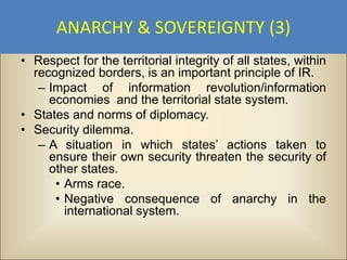 ANARCHY & SOVEREIGNTY (3)
• Respect for the territorial integrity of all states, within
  recognized borders, is an important principle of IR.
   – Impact of information revolution/information
     economies and the territorial state system.
• States and norms of diplomacy.
• Security dilemma.
   – A situation in which states’ actions taken to
     ensure their own security threaten the security of
     other states.
      • Arms race.
      • Negative consequence of anarchy in the
        international system.
 