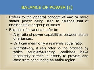 BALANCE OF POWER (1)
• Refers to the general concept of one or more
  states’ power being used to balance that of
  another state or group of states.
• Balance of power can refer to:
   – Any ratio of power capabilities between states
     or alliances.
   – Or it can mean only a relatively equal ratio.
   – Alternatively, it can refer to the process by
     which counterbalancing coalitions have
     repeatedly formed in history to prevent one
     state from conquering an entire region.
 