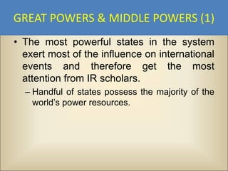 GREAT POWERS & MIDDLE POWERS (1)
• The most powerful states in the system
  exert most of the influence on international
  events and therefore get the most
  attention from IR scholars.
  – Handful of states possess the majority of the
    world’s power resources.
 