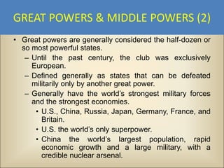 GREAT POWERS & MIDDLE POWERS (2)
• Great powers are generally considered the half-dozen or
  so most powerful states.
   – Until the past century, the club was exclusively
     European.
   – Defined generally as states that can be defeated
     militarily only by another great power.
   – Generally have the world’s strongest military forces
     and the strongest economies.
      • U.S., China, Russia, Japan, Germany, France, and
        Britain.
      • U.S. the world’s only superpower.
      • China the world’s largest population, rapid
        economic growth and a large military, with a
        credible nuclear arsenal.
 