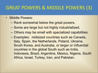 GREAT POWERS & MIDDLE POWERS (3)
• Middle Powers:
  – Rank somewhat below the great powers.
  – Some are large but not highly industrialized.
  – Others may be small with specialized capabilities.
  – Examples: midsized countries such as Canada,
    Italy, Spain, the Netherlands, Poland, Ukraine,
    South Korea, and Australia, or larger or influential
    countries in the global South such as India,
    Indonesia, Brazil, Argentina, Mexico, Nigeria, South
    Africa, Israel, Turkey, Iran, and Pakistan.
 