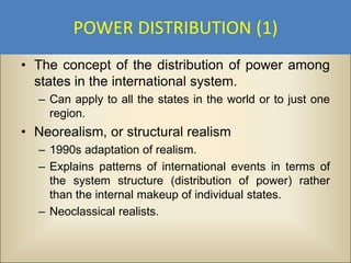 POWER DISTRIBUTION (1)
• The concept of the distribution of power among
  states in the international system.
  – Can apply to all the states in the world or to just one
    region.
• Neorealism, or structural realism
  – 1990s adaptation of realism.
  – Explains patterns of international events in terms of
    the system structure (distribution of power) rather
    than the internal makeup of individual states.
  – Neoclassical realists.
 