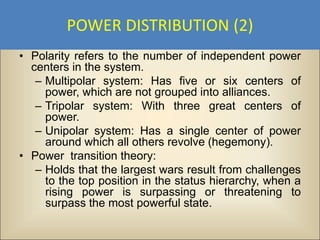 POWER DISTRIBUTION (2)
• Polarity refers to the number of independent power
  centers in the system.
   – Multipolar system: Has five or six centers of
     power, which are not grouped into alliances.
   – Tripolar system: With three great centers of
     power.
   – Unipolar system: Has a single center of power
     around which all others revolve (hegemony).
• Power transition theory:
   – Holds that the largest wars result from challenges
     to the top position in the status hierarchy, when a
     rising power is surpassing or threatening to
     surpass the most powerful state.
 