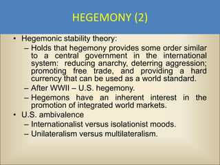 HEGEMONY (2)
• Hegemonic stability theory:
  – Holds that hegemony provides some order similar
    to a central government in the international
    system: reducing anarchy, deterring aggression;
    promoting free trade, and providing a hard
    currency that can be used as a world standard.
  – After WWII – U.S. hegemony.
  – Hegemons have an inherent interest in the
    promotion of integrated world markets.
• U.S. ambivalence
  – Internationalist versus isolationist moods.
  – Unilateralism versus multilateralism.
 