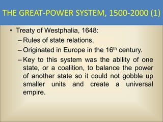THE GREAT-POWER SYSTEM, 1500-2000 (1)
 • Treaty of Westphalia, 1648:
    – Rules of state relations.
    – Originated in Europe in the 16th century.
    – Key to this system was the ability of one
      state, or a coalition, to balance the power
      of another state so it could not gobble up
      smaller units and create a universal
      empire.
 