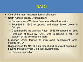 NATO
• One of the most important formal alliances.
• North Atlantic Treaty Organization:
   – Encompasses Western Europe and North America.
   – Founded in 1949 to oppose and deter Soviet power in
     Europe.
   – Countered by the Warsaw Pact (1955); disbanded in 1991.
   – First use of force by NATO was in Bosnia in 1994 in
     support of the UN mission there.
• European Union formed its own rapid deployment force,
  outside NATO.
• Biggest issue for NATO is its recent and eastward expansion,
  beyond the East-West Cold War dividing line.
   – Russian opposition.
 