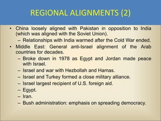 REGIONAL ALIGNMENTS (2)
• China loosely aligned with Pakistan in opposition to India
  (which was aligned with the Soviet Union).
   – Relationships with India warmed after the Cold War ended.
• Middle East: General anti-Israel alignment of the Arab
  countries for decades.
   – Broke down in 1978 as Egypt and Jordan made peace
     with Israel.
   – Israel and war with Hezbollah and Hamas.
   – Israel and Turkey formed a close military alliance.
   – Israel largest recipient of U.S. foreign aid.
   – Egypt.
   – Iran.
   – Bush administration: emphasis on spreading democracy.
 