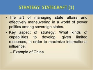 STRATEGY: STATECRAFT (1)
• The art of managing state affairs and
  effectively maneuvering in a world of power
  politics among sovereign states.
• Key aspect of strategy: What kinds of
  capabilities to develop, given limited
  resources, in order to maximize international
  influence.
   – Example of China
 
