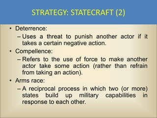 STRATEGY: STATECRAFT (2)
• Deterrence:
  – Uses a threat to punish another actor if it
    takes a certain negative action.
• Compellence:
  – Refers to the use of force to make another
    actor take some action (rather than refrain
    from taking an action).
• Arms race:
  – A reciprocal process in which two (or more)
    states build up military capabilities in
    response to each other.
 