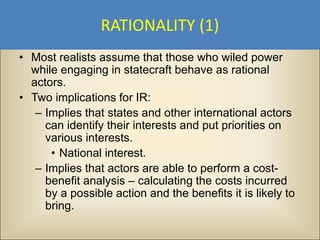 RATIONALITY (1)
• Most realists assume that those who wiled power
  while engaging in statecraft behave as rational
  actors.
• Two implications for IR:
   – Implies that states and other international actors
     can identify their interests and put priorities on
     various interests.
      • National interest.
   – Implies that actors are able to perform a cost-
     benefit analysis – calculating the costs incurred
     by a possible action and the benefits it is likely to
     bring.
 
