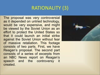 RATIONALITY (3)
The proposal was very controversial
as it depended on untried technology,
would be very expensive, and might
be viewed by the Soviet Union as an
effort to protect the United States so
that it could launch an initial strike
against the Soviet Union without fear
of massive retaliation. This footage
consists of two parts. First, we have
Reagan’s proposal. The second part
consists of a series of excerpts from
an NBC News report on Reagan’s
speech and the controversy it
created.
 