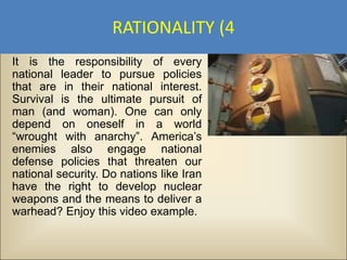 RATIONALITY (4
It is the responsibility of every
national leader to pursue policies
that are in their national interest.
Survival is the ultimate pursuit of
man (and woman). One can only
depend on oneself in a world
“wrought with anarchy”. America’s
enemies also engage national
defense policies that threaten our
national security. Do nations like Iran
have the right to develop nuclear
weapons and the means to deliver a
warhead? Enjoy this video example.
 
