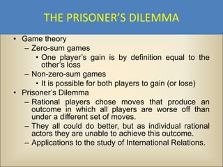 THE PRISONER’S DILEMMA
• Game theory
   – Zero-sum games
      • One player’s gain is by definition equal to the
        other’s loss
   – Non-zero-sum games
      • It is possible for both players to gain (or lose)
• Prisoner’s Dilemma
   – Rational players chose moves that produce an
     outcome in which all players are worse off than
     under a different set of moves.
   – They all could do better, but as individual rational
     actors they are unable to achieve this outcome.
   – Applications to the study of International Relations.
 
