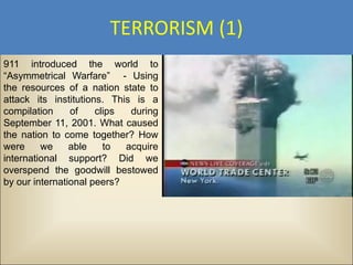 TERRORISM (1)
911 introduced the world to
“Asymmetrical Warfare” - Using
the resources of a nation state to
attack its institutions. This is a
compilation     of    clips  during
September 11, 2001. What caused
the nation to come together? How
were     we     able    to  acquire
international support? Did we
overspend the goodwill bestowed
by our international peers?
 