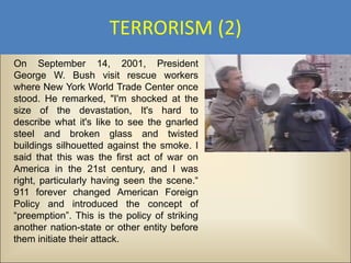 TERRORISM (2)
On September 14, 2001, President
George W. Bush visit rescue workers
where New York World Trade Center once
stood. He remarked, "I'm shocked at the
size of the devastation, It's hard to
describe what it's like to see the gnarled
steel and broken glass and twisted
buildings silhouetted against the smoke. I
said that this was the first act of war on
America in the 21st century, and I was
right, particularly having seen the scene.“
911 forever changed American Foreign
Policy and introduced the concept of
“preemption”. This is the policy of striking
another nation-state or other entity before
them initiate their attack.
 
