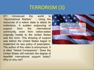 TERRORISM (3)
911       introduced    the    world     to
“Asymmetrical Warfare” - Using the
resources of a nation state to attack its
institutions. A sudden outpouring of
support        from   the     international
community, even from nation-states
originally hostile to the United States
was the norm. This showing of support
was before the United States began to
implement its new policy of preemption.
The author of this video is anonymous. It
is titled “Global Compassion”. Does the
United States still maintain the degree of
heartfelt international support today?
Why or why not?
 