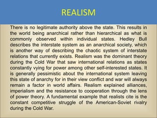 REALISM
There is no legitimate authority above the state. This results in
the world being anarchical rather than hierarchical as what is
commonly observed within individual states. Hedley Bull
describes the interstate system as an anarchical society, which
is another way of describing the chaotic system of interstate
relations that currently exists. Realism was the dominant theory
during the Cold War that saw international relations as states
constantly vying for power among other self-interested states. It
is generally pessimistic about the international system leaving
this state of anarchy for in their view conflict and war will always
remain a factor in world affairs. Realism explained alliances,
imperialism and the resistance to cooperation through the lens
of power theory. A fundamental example that realists cite is the
constant competitive struggle of the American-Soviet rivalry
during the Cold War.
 