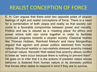 REALIST CONCEPTION OF FORCE
E. H. Carr argues that there exist two opposite poles of utopian
feelings of right and realist conceptions of force. There is a need
for a combination of both utopia and reality so that society can
come to a favorable compromise between power and morality.
Politics and law is viewed as a ‘meeting place’ for ethics and
power where both can come together in order to facilitate
continued progress towards a utopian society. Classical realists
like Thomas Hobbes, Reinhold Niebuhr and Hans Morgenthau
argued that egoism and power politics stemmed from human
nature. Structural realists or neo-realists stressed anarchy instead
of human nature. Kenneth Walt stated that anarchy allows conflict
to brew as “wars occur because there is nothing to prevent them”.
He goes on to infer that it is the actions of predator states whose
behavior is fostered from human nature or its domestic politics
that forces other states to respond in kind if they are to survive.
 