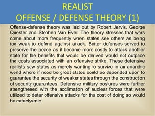 REALIST
  OFFENSE / DEFENSE THEORY (1)
Offense-defense theory was laid out by Robert Jervis, George
Quester and Stephen Van Ever. The theory stresses that wars
come about more frequently when states see others as being
too weak to defend against attack. Better defenses served to
preserve the peace as it became more costly to attack another
state for the benefits that would be derived would not outpace
the costs associated with an offensive strike. These defensive
realists saw states as merely wanting to survive in an anarchic
world where if need be great states could be depended upon to
guarantee the security of weaker states through the construction
of security guarantees. Defensive military postures were further
strengthened with the acclimation of nuclear forces that were
utilized to deter offensive attacks for the cost of doing so would
be cataclysmic.
 