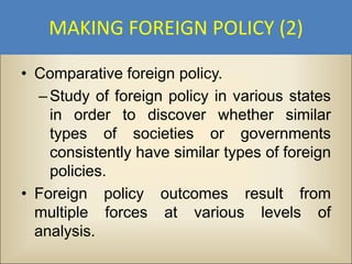 MAKING FOREIGN POLICY (2)

• Comparative foreign policy.
   – Study of foreign policy in various states
     in order to discover whether similar
     types of societies or governments
     consistently have similar types of foreign
     policies.
• Foreign policy outcomes result from
  multiple forces at various levels of
  analysis.
 