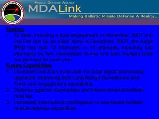 Testing
• To date, including a dual engagement in November, 2007 and
   the first test by an allied Navy in December, 2007, the Aegis
   BMD has had 12 intercepts in 14 attempts, including two
   intercepts by two interceptors during one test. Multiple tests
   are planned for each year.
Future Capabilities
1. Increased precision track data via radar signal processing
   upgrades, improving both Long Range Surveillance and
   Track and engagement capabilities.
2. Defense against intermediate and intercontinental ballistic
   missiles.
3. Increased international participation in sea-based ballistic
   missile defense capabilities.
 