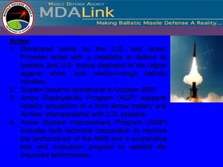 Arrow
1. Developed jointly by the U.S. and Israel.
   Provides Israel with a capability to defend its
   borders and U.S. troops deployed in the region
   against short- and medium-range ballistic
   missiles.
2. System became operational in October 2000.
3. Arrow Deployability Program (ADP) supports
   Israel's acquisition of a third Arrow battery and
   Arrows' interoperability with U.S. systems.
4. Arrow System Improvement Program (ASIP)
   includes both technical cooperation to improve
   the performance of the AWS and a cooperative
   test and evaluation program to validate the
   improved performance.
 