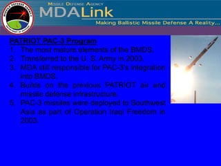 PATRIOT PAC-3 Program
1. The most mature elements of the BMDS.
2. Transferred to the U. S. Army in 2003.
3. MDA still responsible for PAC-3's integration
   into BMDS.
4. Builds on the previous PATRIOT air and
   missile defense infrastructure.
5. PAC-3 missiles were deployed to Southwest
   Asia as part of Operation Iraqi Freedom in
   2003.
 